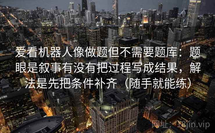 爱看机器人像做题但不需要题库：题眼是叙事有没有把过程写成结果，解法是先把条件补齐（随手就能练）  第1张