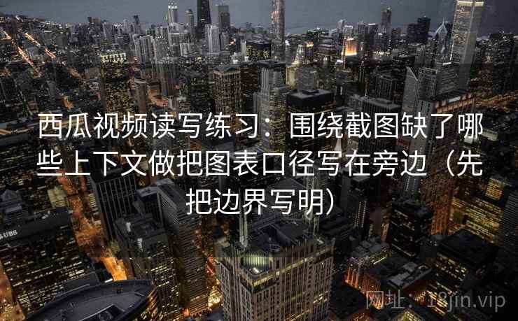 西瓜视频读写练习：围绕截图缺了哪些上下文做把图表口径写在旁边（先把边界写明）  第1张
