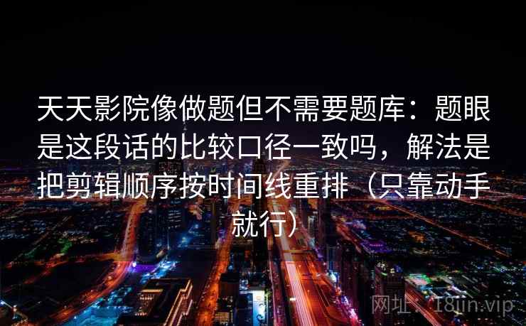 天天影院像做题但不需要题库：题眼是这段话的比较口径一致吗，解法是把剪辑顺序按时间线重排（只靠动手就行）  第1张